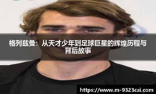 格列兹曼：从天才少年到足球巨星的辉煌历程与背后故事